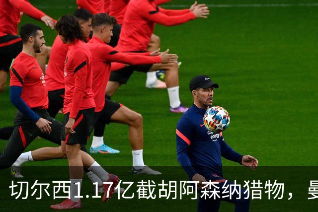 切尔西1.17亿截胡阿森纳猎物，曼联头号目标遭罗马3500万强挖，英超今夏最乱抢人大战爆发