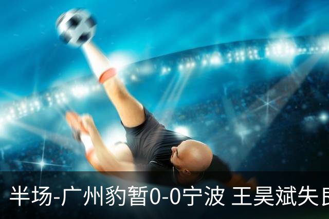 半场-广州豹暂0-0宁波 王昊斌失良机莱昂纳多凌空侧钩被扑
