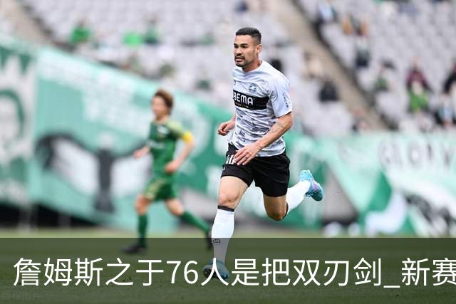詹姆斯之于76人是把双刃剑 新赛季需直面六大隐患？