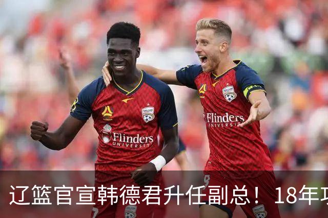 辽篮官宣韩德君升任副总！18年功勋直接掌印，郭艾伦回归有转机
